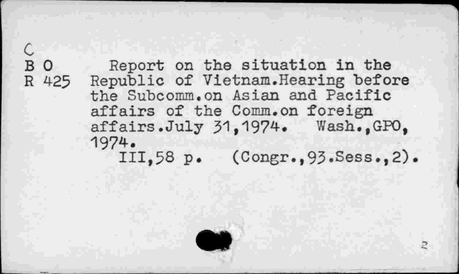 ﻿c
B 0 Report on the situation in the
R 425 Republic of Vietnam.Hearing before the Subcomm.on Asian and Pacific affairs of the Comm.on foreign affairs.July 51,1974. Wash.,GPO, 1974.
111,58 p. (Congr.,95.Sess.,2)